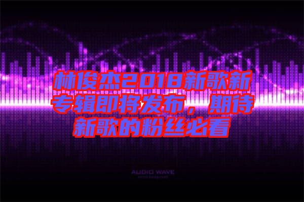 林俊杰2018新歌新專輯即將發(fā)布，期待新歌的粉絲必看