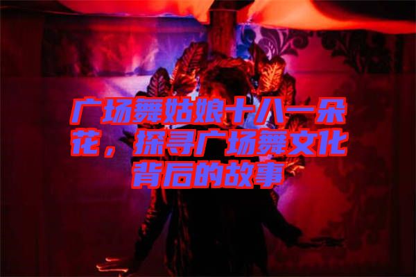 廣場舞姑娘十八一朵花，探尋廣場舞文化背后的故事
