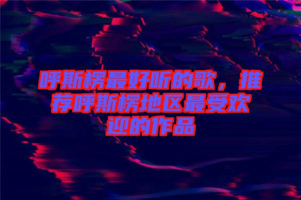 呼斯楞最好聽(tīng)的歌，推薦呼斯楞地區(qū)最受歡迎的作品