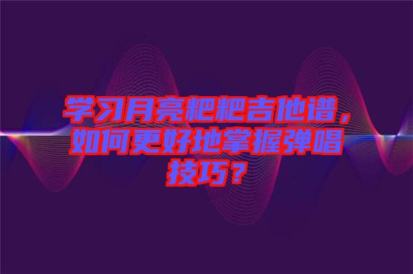 學習月亮粑粑吉他譜，如何更好地掌握彈唱技巧？