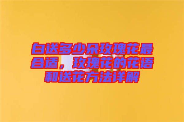 白送多少朵玫瑰花最合適，玫瑰花的花語(yǔ)和送花方法詳解