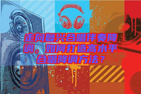 走向復興合唱伴奏降調(diào)，如何打造高水平合唱降調(diào)方法？