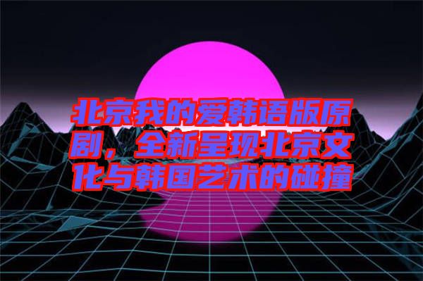 北京我的愛韓語版原劇，全新呈現(xiàn)北京文化與韓國藝術(shù)的碰撞