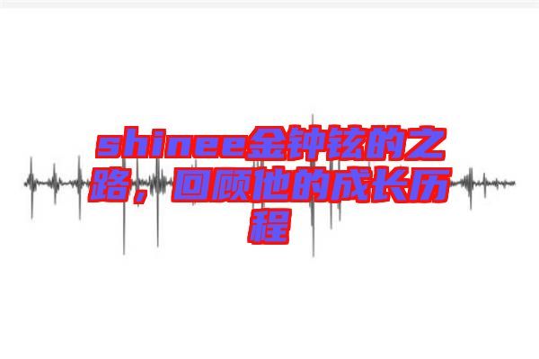 shinee金鐘鉉的之路，回顧他的成長歷程