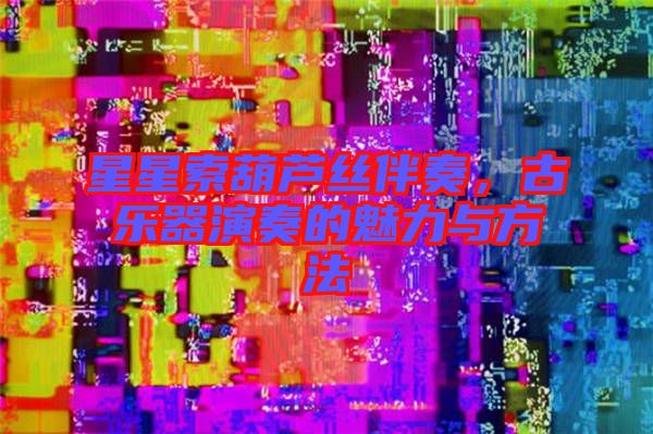 星星索葫蘆絲伴奏，古樂器演奏的魅力與方法