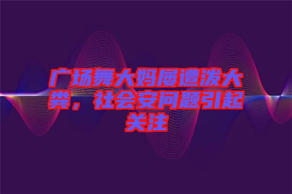 廣場舞大媽屢遭潑大糞，社會安問題引起關注