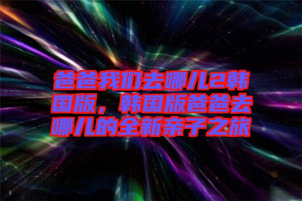 爸爸我們?nèi)ツ膬?韓國版，韓國版爸爸去哪兒的全新親子之旅