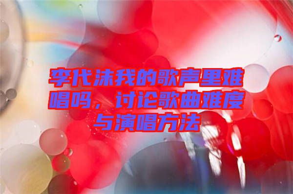李代沫我的歌聲里難唱嗎，討論歌曲難度與演唱方法