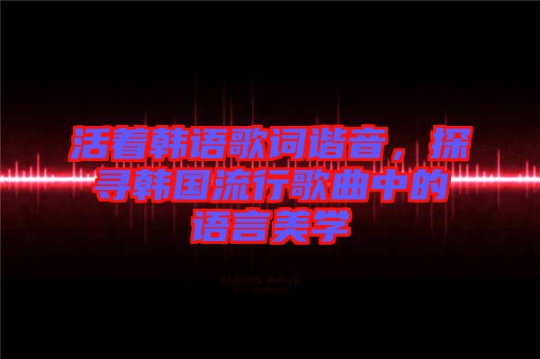活著韓語歌詞諧音，探尋韓國流行歌曲中的語言美學