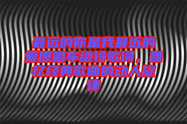 最遠(yuǎn)的你是我最近的愛原唱車?yán)^鈴歌詞，回憶經(jīng)典歌曲的動(dòng)人旋律
