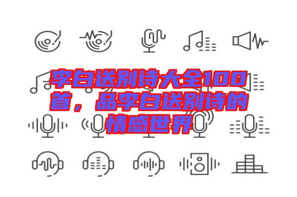 李白送別詩大全100首，品李白送別詩的情感世界