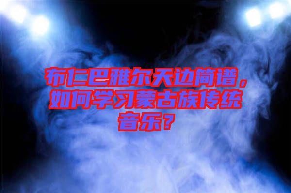 布仁巴雅爾天邊簡譜，如何學(xué)習(xí)蒙古族傳統(tǒng)音樂？