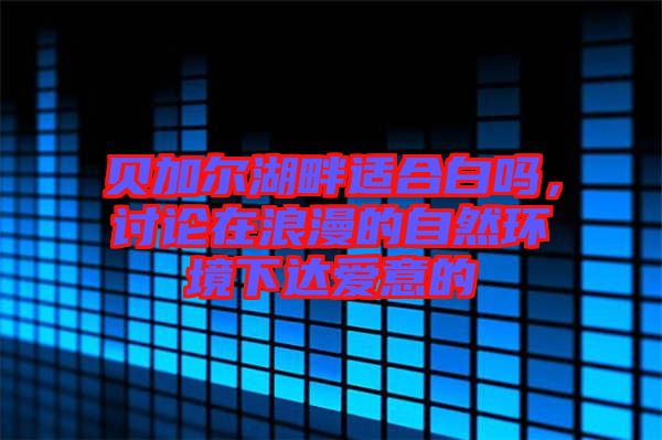 貝加爾湖畔適合白嗎，討論在浪漫的自然環(huán)境下達(dá)愛(ài)意的