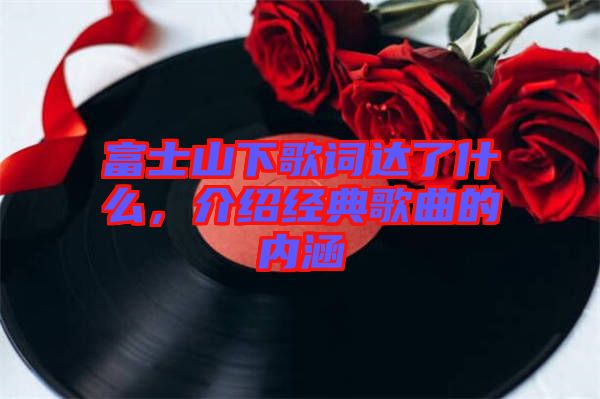 富士山下歌詞達(dá)了什么，介紹經(jīng)典歌曲的內(nèi)涵