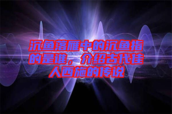 沉魚落雁中的沉魚指的是誰，介紹古代佳人西施的傳說