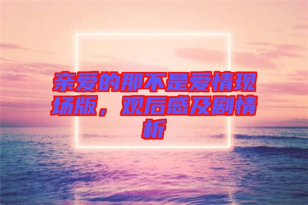 親愛的那不是愛情現(xiàn)場版，觀后感及劇情析
