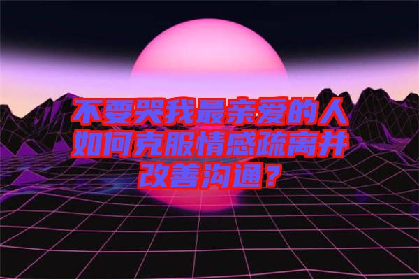 不要哭我最親愛的人如何克服情感疏離并改善溝通？