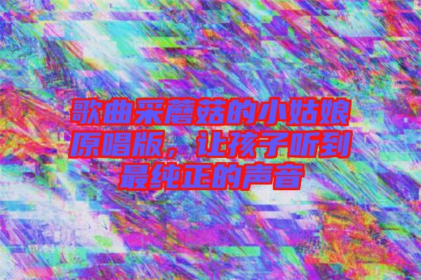 歌曲采蘑菇的小姑娘原唱版，讓孩子聽到最純正的聲音