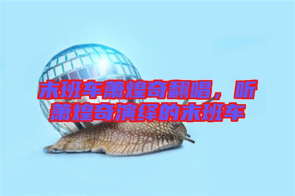末班車蕭煌奇翻唱，聽蕭煌奇演繹的末班車