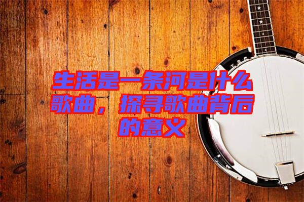生活是一條河是什么歌曲，探尋歌曲背后的意義