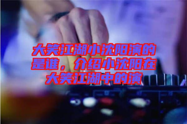 大笑江湖小沈陽(yáng)演的是誰(shuí)，介紹小沈陽(yáng)在大笑江湖中的演