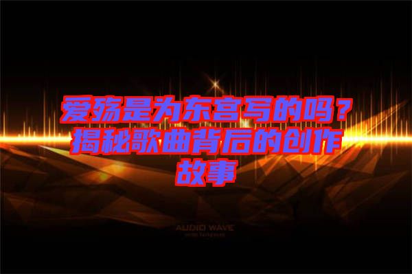 愛(ài)殤是為東宮寫(xiě)的嗎？揭秘歌曲背后的創(chuàng)作故事