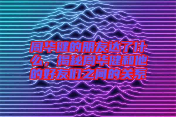 周華健的朋友達(dá)了什么，揭秘周華健和他的好友們之間的關(guān)系