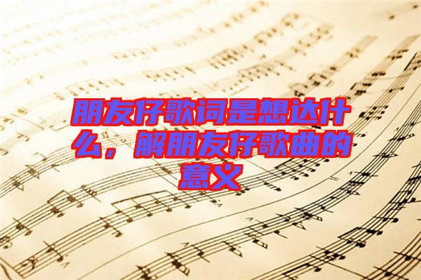 朋友仔歌詞是想達(dá)什么，解朋友仔歌曲的意義
