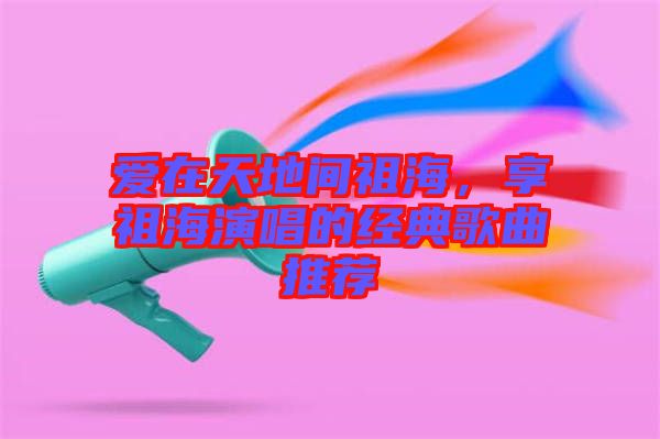 愛在天地間祖海，享祖海演唱的經(jīng)典歌曲推薦