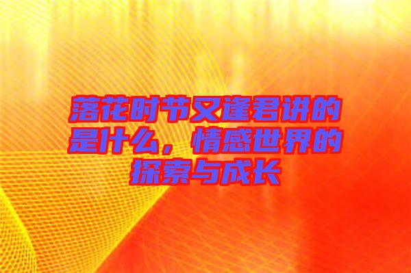 落花時節(jié)又逢君講的是什么，情感世界的探索與成長