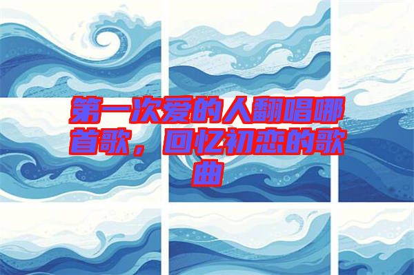 第一次愛的人翻唱哪首歌，回憶初戀的歌曲