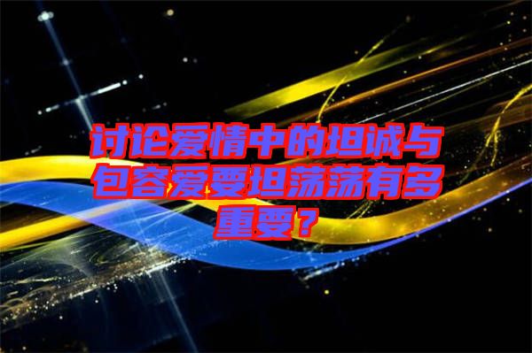 討論愛情中的坦誠與包容愛要坦蕩蕩有多重要？