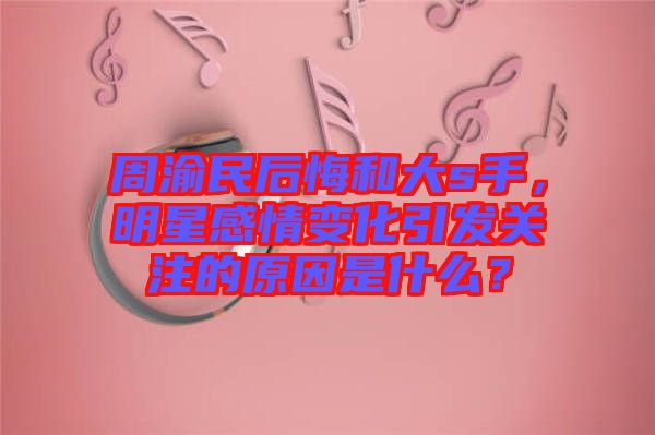 周渝民后悔和大s手，明星感情變化引發(fā)關(guān)注的原因是什么？