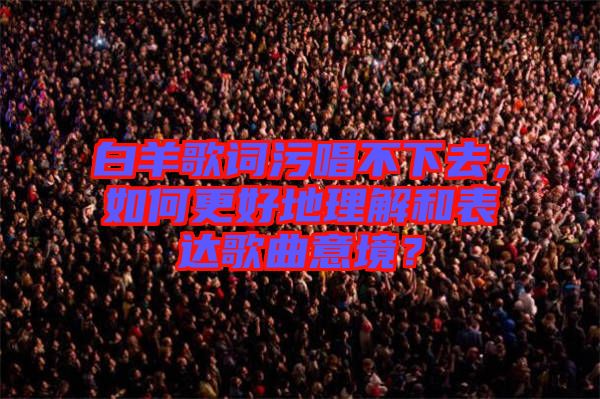 白羊歌詞污唱不下去，如何更好地理解和表達(dá)歌曲意境？