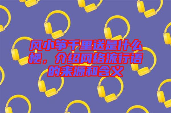 風(fēng)小箏千里送是什么梗，介紹網(wǎng)絡(luò)流行語的來源和含義