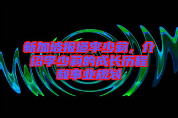 新加坡報(bào)道李少莉，介紹李少莉的成長(zhǎng)歷程和事業(yè)規(guī)劃