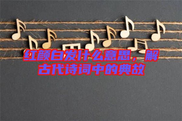 紅顏白發(fā)什么意思，解古代詩詞中的典故
