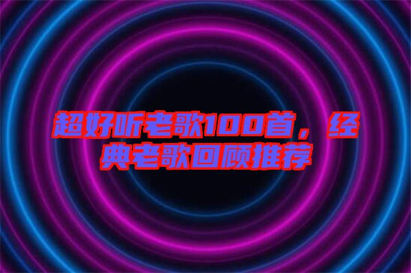 超好聽老歌100首，經(jīng)典老歌回顧推薦