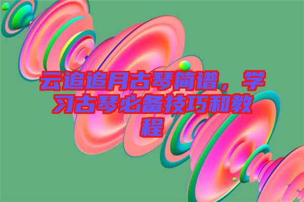 云追追月古琴簡譜，學(xué)習(xí)古琴必備技巧和教程