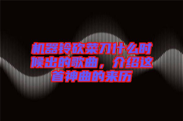 機器鈴砍菜刀什么時候出的歌曲，介紹這首神曲的來歷