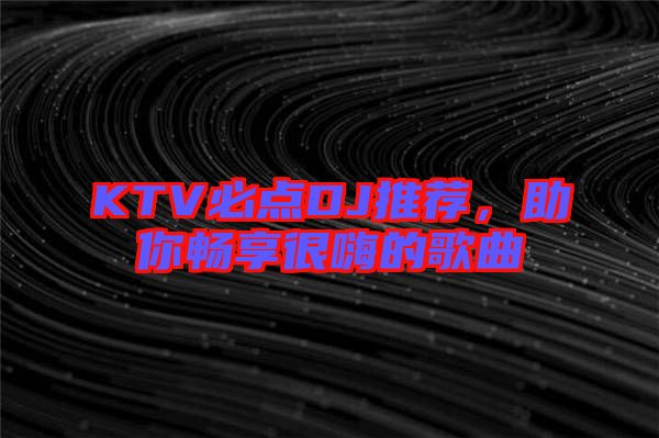 KTV必點(diǎn)DJ推薦，助你暢享很嗨的歌曲