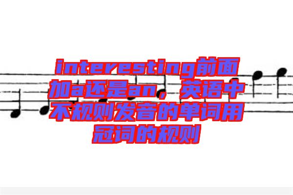 interesting前面加a還是an，英語中不規(guī)則發(fā)音的單詞用冠詞的規(guī)則