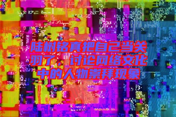 陸樹銘真把自己當(dāng)關(guān)羽了，討論網(wǎng)絡(luò)文化中的人物崇拜現(xiàn)象