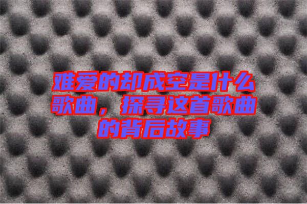 難愛的卻成空是什么歌曲，探尋這首歌曲的背后故事