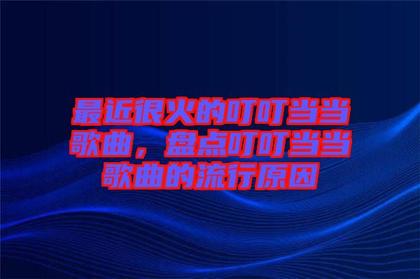 最近很火的叮叮當(dāng)當(dāng)歌曲，盤(pán)點(diǎn)叮叮當(dāng)當(dāng)歌曲的流行原因