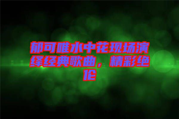 郁可唯水中花現(xiàn)場演繹經(jīng)典歌曲，精彩絕倫