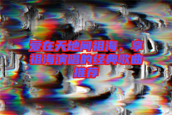 愛在天地間祖海，享祖海演唱的經典歌曲推薦
