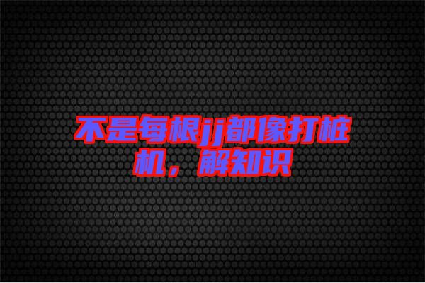 不是每根jj都像打樁機(jī)，解知識