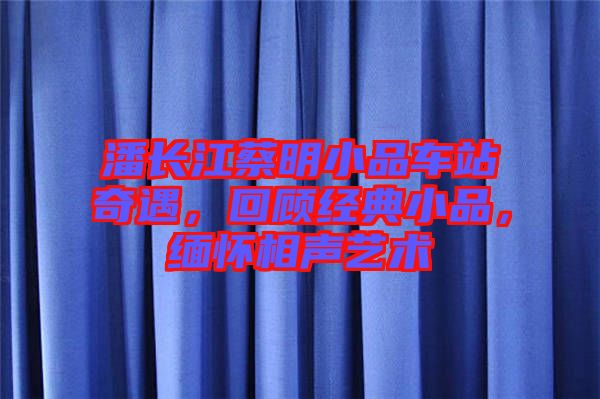 潘長江蔡明小品車站奇遇，回顧經(jīng)典小品，緬懷相聲藝術(shù)