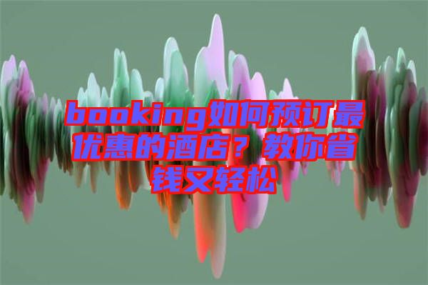 booking如何預(yù)訂最優(yōu)惠的酒店？教你省錢又輕松
